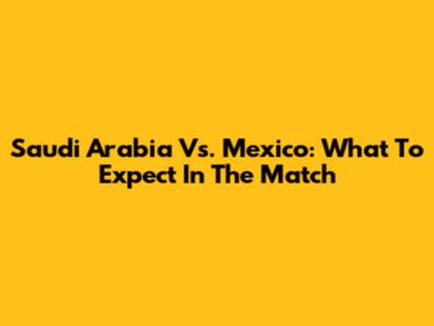 Saudi Arabia Vs. Mexico: What To Expect In The Match