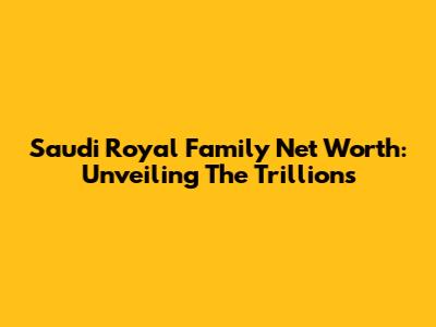 Saudi Royal Family Net Worth: Unveiling The Trillions