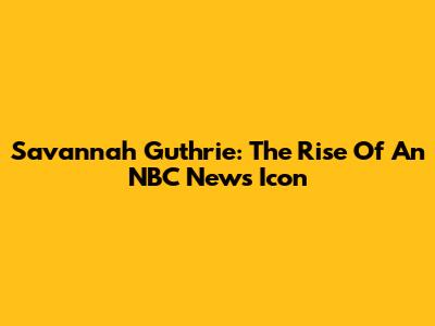 Savannah Guthrie: The Rise Of An NBC News Icon