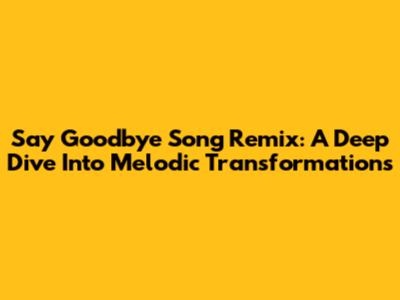Say Goodbye Song Remix: A Deep Dive Into Melodic Transformations