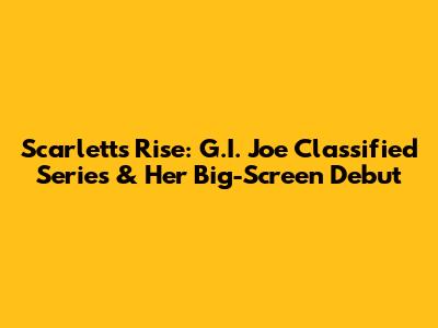 Scarlett's Rise: G.I. Joe Classified Series & Her Big-Screen Debut