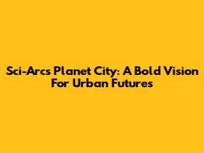 Sci-Arc's Planet City: A Bold Vision For Urban Futures