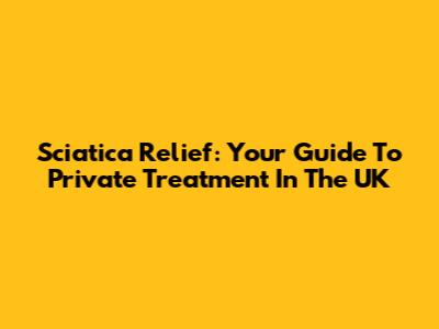 Sciatica Relief: Your Guide To Private Treatment In The UK