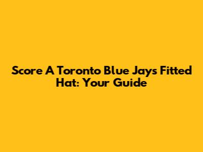 Score A Toronto Blue Jays Fitted Hat: Your Guide