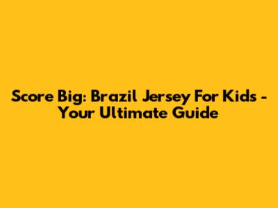 Score Big: Brazil Jersey For Kids - Your Ultimate Guide