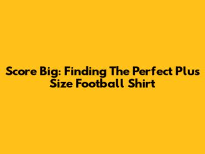 Score Big: Finding The Perfect Plus Size Football Shirt