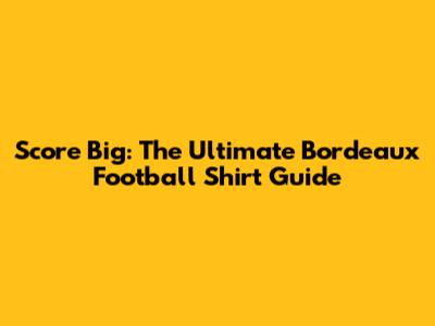 Score Big: The Ultimate Bordeaux Football Shirt Guide
