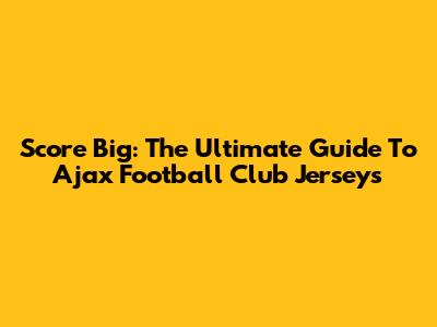 Score Big: The Ultimate Guide To Ajax Football Club Jerseys