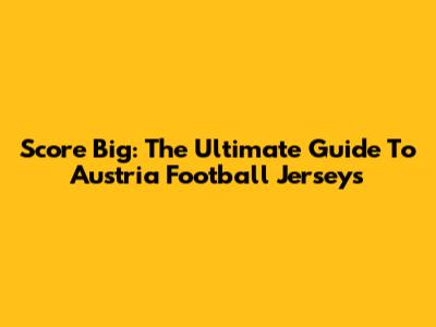 Score Big: The Ultimate Guide To Austria Football Jerseys