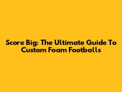 Score Big: The Ultimate Guide To Custom Foam Footballs