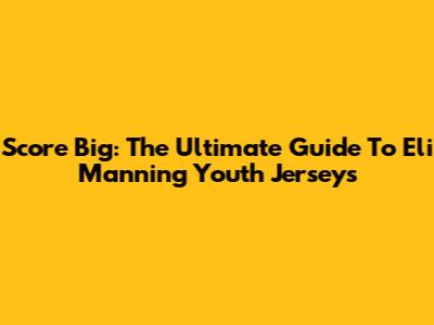 Score Big: The Ultimate Guide To Eli Manning Youth Jerseys