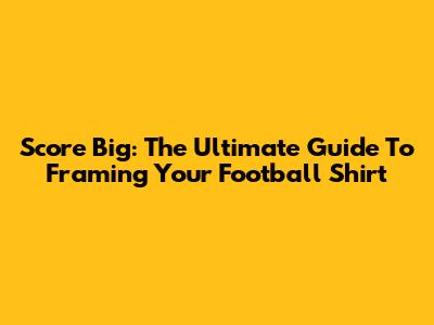 Score Big: The Ultimate Guide To Framing Your Football Shirt