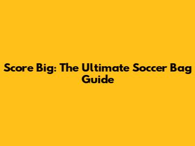 Score Big: The Ultimate Soccer Bag Guide