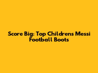 Score Big: Top Children's Messi Football Boots
