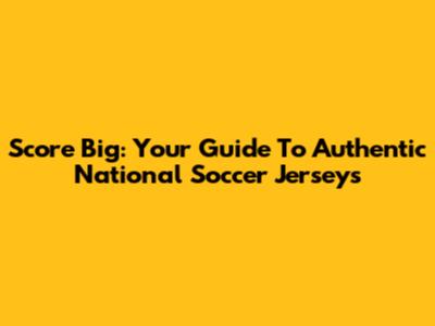 Score Big: Your Guide To Authentic National Soccer Jerseys