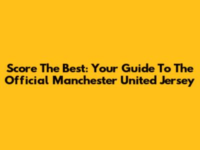 Score The Best: Your Guide To The Official Manchester United Jersey