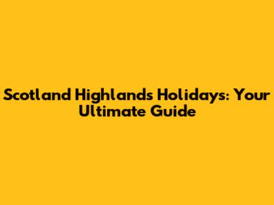 Scotland Highlands Holidays: Your Ultimate Guide