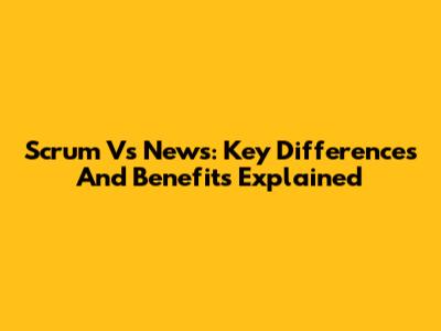 Scrum Vs News: Key Differences And Benefits Explained