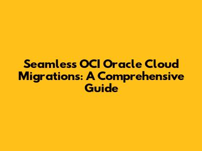 Seamless OCI Oracle Cloud Migrations: A Comprehensive Guide