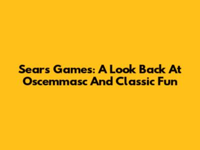 Sears Games: A Look Back At Oscemmasc And Classic Fun