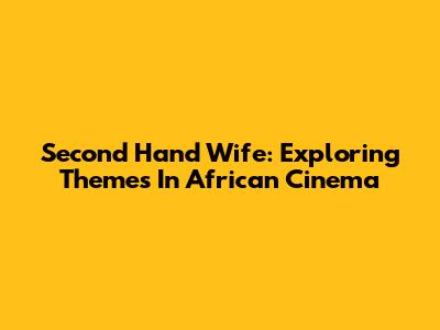 Second Hand Wife: Exploring Themes In African Cinema