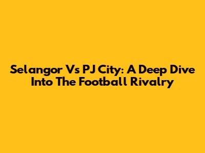 Selangor Vs PJ City: A Deep Dive Into The Football Rivalry