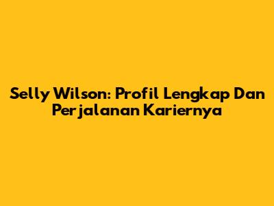 Selly Wilson: Profil Lengkap Dan Perjalanan Kariernya