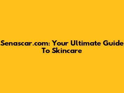 Senascar.com: Your Ultimate Guide To Skincare