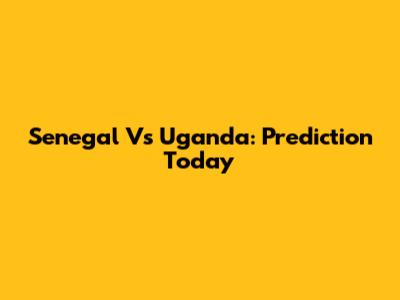 Senegal Vs Uganda: Prediction Today