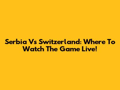 Serbia Vs Switzerland: Where To Watch The Game Live!