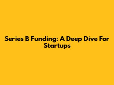 Series B Funding: A Deep Dive For Startups