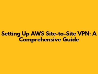 Setting Up AWS Site-to-Site VPN: A Comprehensive Guide