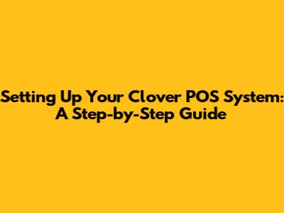 Setting Up Your Clover POS System: A Step-by-Step Guide