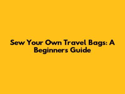Sew Your Own Travel Bags: A Beginner's Guide
