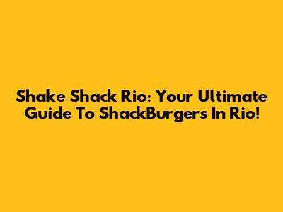 Shake Shack Rio: Your Ultimate Guide To ShackBurgers In Rio!