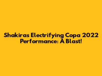 Shakira's Electrifying Copa 2022 Performance: A Blast!