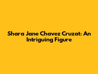 Shara Jane Chavez Cruzat: An Intriguing Figure