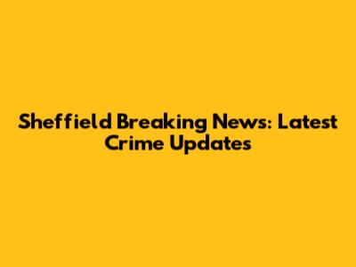 Sheffield Breaking News: Latest Crime Updates