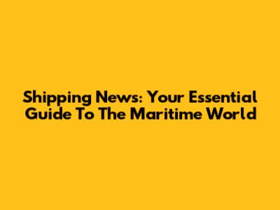 Shipping News: Your Essential Guide To The Maritime World