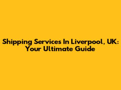 Shipping Services In Liverpool, UK: Your Ultimate Guide
