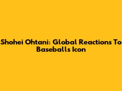Shohei Ohtani: Global Reactions To Baseball's Icon