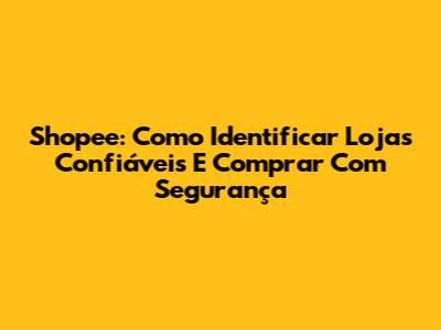 Shopee: Como Identificar Lojas Confiáveis E Comprar Com Segurança