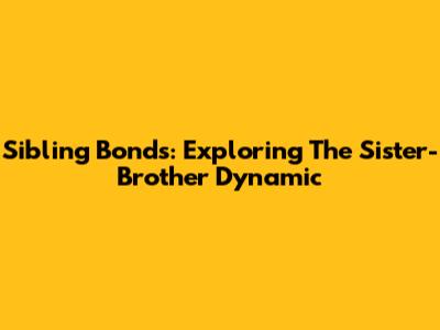 Sibling Bonds: Exploring The Sister-Brother Dynamic