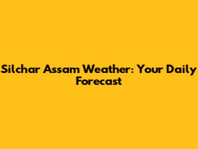 Silchar Assam Weather: Your Daily Forecast