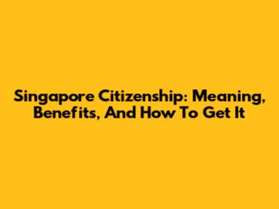 Singapore Citizenship: Meaning, Benefits, And How To Get It