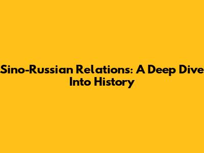 Sino-Russian Relations: A Deep Dive Into History