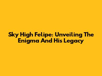 Sky High Felipe: Unveiling The Enigma And His Legacy