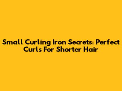 Small Curling Iron Secrets: Perfect Curls For Shorter Hair