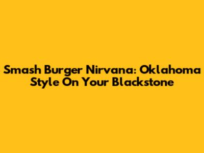 Smash Burger Nirvana: Oklahoma Style On Your Blackstone