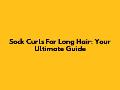 Sock Curls For Long Hair: Your Ultimate Guide